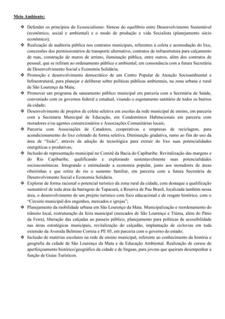 Meio Ambiente:

    Defender os princípios do Ecosocialismo: Síntese do equilíbrio entre Desenvolvimento Sustentável
     (econômico, social e ambiental) e o modo de produção e vida Socialista (planejamento sócio
     econômico);
    Realização de auditoria pública nos contratos municipais, referentes à coleta e acomodação do lixo,
     concessões dos permissionários de transporte alternativo, contratos de infraestrutura para calçamento
     de ruas, construção de muros de arrimo, iluminação pública, entre outros, além dos contratos de
     pessoal, que se refiram ao ordenamento público e ambiental, em consonância com a futura Secretária
     de Desenvolvimento Social e Economia Solidária;
    Promoção e desenvolvimento democrático de um Centro Popular de Atenção Socioambiental e
     Infraestrutural, para planejar e deliberar sobre políticas públicas ambientais, na zona urbana e rural
     de São Lourenço da Mata;
    Promover um programa de saneamento público municipal em parceria com a Secretária de Saúde,
     conveniado com os governos federal e estadual, visando o esgotamento sanitário de todos os bairros
     da cidade;
    Desenvolvimento de projetos de coleta seletiva em escolas da rede municipal de ensino, em parceria
     com a Secretaria Municipal de Educação, em Condomínios Habitacionais em parceria com
     moradores e/ou agentes consercionários e Associações Comunitárias locais;
    Parceria com Associações de Catadores, cooperativas e empresas de reciclagem, para
     acondicionamento do lixo coletado de forma seletiva. Diminuição gradativa, rumo ao fim do uso da
     área de “lixão”, através da adoção de tecnológica para extrair do lixo suas potencialidades
     energéticas e produtivas;
    Inclusão de representação municipal no Comitê da Bacia do Capibaribe. Revitalização das margens e
     do Rio Capibaribe, qualificando e explorando sustentavelmente suas potencialidades
     socioeconômicas. Integrando e estimulando a economia popular, junto aos moradores de áreas
     ribeirinhas e que retira do rio o sustento familiar, em parceria com a futura Secretária de
     Desenvolvimento Social e Economia Solidária.
    Explorar de forma racional o potencial turístico da zona rural da cidade, com destaque a qualificação
     sustentável de toda área da barragem de Tapacurá, a Reserva de Pau Brasil, localizada também nessa
     área, o desenvolvimento de um projeto turístico com foco educacional e de resgate histórico, com o
     “Circuito municipal dos engenhos, mercados e igrejas”;
    Planejamento da mobilidade urbana em São Lourenço da Mata. Municipalização e reordenamento do
     trânsito local, restruturação da feira municipal (mercados de São Lourenço e Tiúma, além do Pátio
     da Feira), liberação das calçadas ao passeio público, planejamento para políticas de acessibilidade
     nas áreas estratégicas municipais, revitalização do calçadão, implantação de ciclovias em toda
     extensão da Avenida Belmino Correia e PE 05, em parceria com o governo do estado;
    Inclusão de matérias escolares na rede de ensino municipal, referente ao conhecimento da história e
     geografia da cidade de São Lourenço da Mata e de Educação Ambiental. Realização de cursos de
     aperfeiçoamento histórico/geográfico da cidade e de línguas, para jovens que queiram desempenhar a
     função de Guias Turísticos.
 