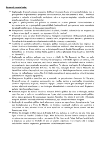 Desenvolvimento Social:

    Implantação de uma Secretária municipal de Desenvolvimento Social e Economia Solidária, para o
     planejamento de plataformas e programas socioeconômicos, nas áreas urbanas e rurais. Tendo foco
     principal o estimulo a formalização profissional, micro e pequenos negócios, estimulo ao crédito
     popular, agricultura e pecuária familiar;
    Apoio e aperfeiçoamento das políticas de combate da extrema pobreza. Desenvolvimento e
     apresentação de um projeto pela Responsabilidade Socioambiental, que apresente metas municipais
     de redução gradativa das desigualdades sociais locais;
    Planejamento e auditoria do déficit habitacional da cidade, visando à elaboração de um programa de
     reforma urbana local, em parceria com o governo federal e estadual;
    Desenvolver junto ao futuro Centro Popular de Atenção Socioambiental e Infraestrutural, políticas
     públicas para a requalificação urbana do comércio local, em parceria com o SEBRAE, garantindo a
     formalização dos negócios e o planejamento social dos pequenos comerciantes;
    Auditoria nos contratos referente ao transporte público municipal, em particular nas empresas de
     ônibus. Realização de estudo de impacto socioeconômico e ambiental, sobre o transporte alternativo,
     visando realizar um debate público, com as demais prefeituras da Região Metropolitana, governo de
     Pernambuco e o Consorcio Grande Recife, quanto à inclusão planejada desse modelo de transporte
     no sistema SEI;
    Implantação de políticas culturais que tornem a cidade de São Lourenço da Mata um polo
     diversificado da cultural popular. Fomento pela realização de festividades típicas: No carnaval, com
     desfile de blocos, Ursos, maracatus, caboclinhos, além do estimulo a diversidade musical brasileira,
     com realizações descentralizadas em polos específicos. Na páscoa, total apoio de infraestrutura a
     tradicional encenação da Paixão de Cristo. No São João, realização de um Festival Municipal de
     Quadrilhas Juninas, disposição de uma programação típica do São João pernambucano, com atrações
     locais e em palhações nos bairros. Nas festividades municipais de agosto, apoio na infraestrutura das
     comemorações religiosas e populares;
    Planejamento de políticas especifica para a juventude, em parceria com a Secretaria de Educação.
     Desenvolvimento de programas permanentes nas escolas, centros e associações comunitárias,
     coletivos organizados de jovens, pastorais e igrejas, Conselho Tutelar, pela abordagem de temas e
     debates relativos à sexualidade e o uso de drogas. Visando ainda o estimulo educacional, desportista,
     cultural e profissional dos jovens;
    Fomentar projetos de inclusão social das minorias. Política pública de saúde e orientação jurídica
     especifica para as mulheres. Acessibilidade nos órgãos públicos municipais, além do passeio público,
     para a pessoa portadora de necessidades especiais. Garantias pelo direito à expressão e liberdade
     religiosa. Estimulo ao desenvolvimento cultural étnico, seja afrodescendente ou indígena.
    Realização de um debate público local sobre o real impacto socioeconômico da realização da Copa
     das Confederações e a Copa do Mundo, em território municipal. Auditoria dos contratos e
     concessões da área, visando avaliar os reais benefícios da realização desses eventos em São
     Lourenço da Mata.
    Pleitear de alteração do Plan-master da Cidade da Copa, incluindo a construção de uma ponte que
     ligue o bairro de Penedo à Cidade da Copa. Além de inclusão de uma linha de transporte público
     complementar que contemple o trajeto entre centro de São Lourenço à Cidade da Copa, beneficiando
     a população da cidade no traslado em dias de eventos esportivos e no percurso até o campus
     universitário e reduto empresarial, para estudos e trabalho respetivamente.
 
