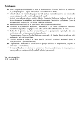 Poder Popular:

    Defesa dos princípios orientadores do modo de produção e vida socialistas. Balizador de um modelo
     de gestão participativa e regidos pelo controle social e democracia direta;
    Estimulo objetivo à participação popular na vida pública, realizando reuniões nas comunidades
     promovendo debates, sobre participação e controle social;
    Apoio à construção de coletivos sociais: Grêmios Estudantis, Núcleos de Mulheres, Coletivos de
     Negros, Grupos da Terceira Idade, Associações Comunitárias, Cooperativas Profissionais, Centro de
     Amendoinzeiros, Bordadeiras, Pescadores, Posseiros, entre outros;
    Apoio e estimulo a construção do Sindicato dos Servidores Públicos Municipais;
    Realização de Conferências Municipais, democráticas e de caráter deliberativos, abordando
     problemáticas especificas dos grupos sociais e das comunidades de São Lourenço da Mata;
    Realização de plenárias populares orçamentárias, para o planejamento e prestações de conta
     participativos sobre as finanças municipais, anualmente;
    Construção de um Congresso Popular Municipal, com objetivo de planejar, discutir, e deliberar sobre
     um Estatuto Participativo da Cidade;
    Promover projetos de prestação de contas públicas e regulares da Câmara Municipal, quanto às
     finanças do Poder Legislativo da cidade;
    Cooperar com a Promotoria de Justiça local, na apuração e solução de irregularidades, do ponto de
     vista, social e administrativa;
    Apoio e solidariedade incondicional as lutas sociais, dos excluídos do sistema de mercado, visando
     sua superação, em escala municipal, estadual, federal e internacional.



São Lourenço da Mata
28 de Junho de 2012
 