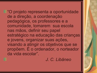 “ O projeto representa a oportunidade de a direção, a coordenação pedagógica, os professores e a comunidade, tomarem  sua escola nas mãos, definir seu papel estratégico na educação das crianças e jovens, organizar suas ações, visando a atingir os objetivos que se propõem. É o ordenador, o norteador da vida escolar”. J. C. Libâneo 