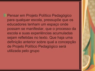 Pensar em Projeto Político Pedagógico para qualquer escola, pressupõe que os educadores tenham um espaço onde possam se manifestar, que o processo da escola e suas experiências acumuladas sejam refletidas no texto. Que haja uma definição anterior sobre qual a concepção de Projeto Político Pedagógico será utilizada pelo grupo 