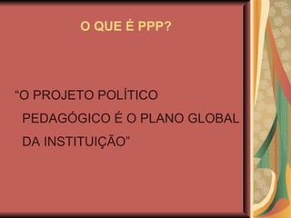 O QUE É PPP? “ O PROJETO POLÍTICO PEDAGÓGICO É O PLANO GLOBAL DA INSTITUIÇÃO” 