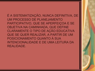 É A SISTEMATIZAÇÃO, NUNCA DEFINITIVA, DE UM PROCESSO DE PLANEJAMENTO PARTICIPATIVO, QUE SE APERFEIÇOA E SE OBJETIVA NA CAMINHADA, QUE DEFINE CLARAMENTE O TIPO DE AÇÃO EDUCATIVA QUE SE QUER REALIZAR, A PARTIR DE UM POSICIONAMENTO QUANTO À SUA INTENCIONALIDADE E DE UMA LEITURA DA REALIDADE. 