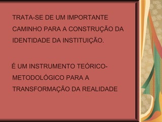 TRATA-SE DE UM IMPORTANTE CAMINHO PARA A CONSTRUÇÃO DA IDENTIDADE DA INSTITUIÇÃO. É UM INSTRUMENTO TEÓRICO-METODOLÓGICO PARA A TRANSFORMAÇÃO DA REALIDADE 