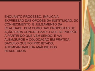 ENQUANTO PROCESSO, IMPLICA A EXPRESSÃO DAS OPÇÕES DA INSTITUIÇÃO, DO CONHECIMENTO  E JULGAMENTO DA REALIDADE, BEM COMO DAS PROPOSTAS DE AÇÃO PARA CONCRETIZAR O QUE SE PROPÕE A PARTIR DO QUE VEM SENDO; E VAI ALÉM;SUPÕE A COLOCAÇÃO EM PRÁTICA DAQUILO QUE FOI PROJETADO, ACOMPANHADO DA ANÁLISE DOS RESULTADOS 