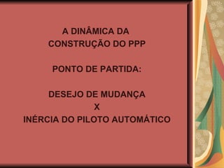 A DINÂMICA DA  CONSTRUÇÃO DO PPP PONTO DE PARTIDA: DESEJO DE MUDANÇA X INÉRCIA DO PILOTO AUTOMÁTICO 