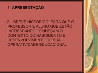 1- APRESENTAÇÃO 1.2.  BREVE HISTÓRICO: PARA QUE O PROFESSOR E ALUNO QUE ESTÃO INGRESSANDO CONHEÇAM O CONTEXTO DO NASCIMENTO E DESENVOLVIMENTO DE SUA OPERATIVIDADE EDUCACIONAL 