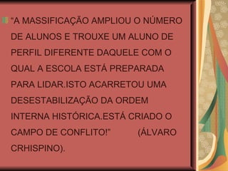 “ A MASSIFICAÇÃO AMPLIOU O NÚMERO DE ALUNOS E TROUXE UM ALUNO DE PERFIL DIFERENTE DAQUELE COM O QUAL A ESCOLA ESTÁ PREPARADA PARA LIDAR.ISTO ACARRETOU UMA DESESTABILIZAÇÃO DA ORDEM INTERNA HISTÓRICA.ESTÁ CRIADO O CAMPO DE CONFLITO!”  (ÁLVARO CRHISPINO). 