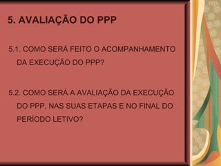 5. AVALIAÇÃO DO PPP 5.1. COMO SERÁ FEITO O ACOMPANHAMENTO DA EXECUÇÃO DO PPP? 5.2. COMO SERÁ A AVALIAÇÃO DA EXECUÇÃO DO PPP, NAS SUAS ETAPAS E NO FINAL DO PERÍODO LETIVO? 