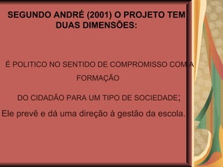 SEGUNDO ANDRÉ (2001) O PROJETO TEM DUAS DIMENSÕES: É POLITICO NO SENTIDO DE COMPROMISSO COM A FORMAÇÃO  DO CIDADÃO PARA UM TIPO DE SOCIEDADE ; Ele prevê e dá uma direção à gestão da escola. 