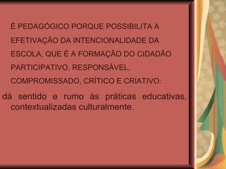 É PEDAGÓGICO PORQUE POSSIBILITA A EFETIVAÇÃO DA INTENCIONALIDADE DA ESCOLA, QUE É A FORMAÇÃO DO CIDADÃO PARTICIPATIVO, RESPONSÁVEL, COMPROMISSADO, CRÍTICO E CRIATIVO: dá sentido e rumo às práticas educativas, contextualizadas culturalmente. 