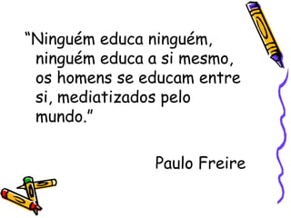 “Ninguém educa ninguém,
ninguém educa a si mesmo,
os homens se educam entre
si, mediatizados pelo
mundo.”
Paulo Freire
 