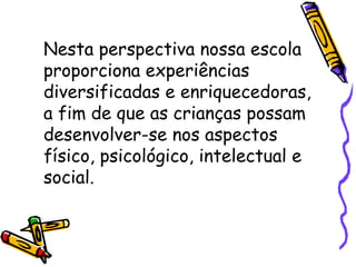 Nesta perspectiva nossa escola
proporciona experiências
diversificadas e enriquecedoras,
a fim de que as crianças possam
desenvolver-se nos aspectos
físico, psicológico, intelectual e
social.
 