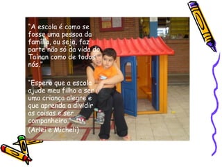 “A escola é como se
fosse uma pessoa da
família, ou seja, faz
parte não só da vida do
Tainan como de todos
nós.”
“Espero que a escola
ajude meu filho a ser
uma criança alegre e
que aprenda a dividir
as coisas e ser
companheiro.”
(Arlei e Micheli)
 