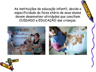 As instituições de educação infantil, devido a
especificidade da faixa etária de seus alunos
devem desenvolver atividades que conciliem
CUIDADO e EDUCAÇÃO das crianças.
 