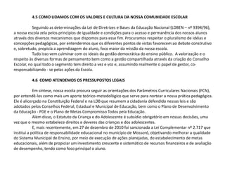 4.5 COMO LIDAMOS COM OS VALORES E CULTURA DA NOSSA COMUNIDADE ESCOLAR
Seguindo as determinações da Lei de Diretrizes e Bases da Educação Nacional (LDBEN – nº 9394/96),
a nossa escola zela pelos princípios de igualdade e condições para o acesso e permanência dos nossos alunos
através dos diversos mecanismos que dispomos para esse fim. Procuramos respeitar o pluralismo de idéias e
concepções pedagógicas, por entendermos que os diferentes pontos de vistas favorecem ao debate construtivo
e, sobretudo, propicia a aprendizagem do aluno, foco maior da missão da nossa escola.
Tudo isso vem culminar com os ideais da gestão democrática do ensino público. A valorização e o
respeito às diversas formas de pensamento bem como a gestão compartilhada através da criação do Conselho
Escolar, no qual todo o segmento tem direito a vez e voz e, assumindo realmente o papel de gestor, co-
responsabilizando - se pelas ações da Escola.
4.6 COMO ATENDEMOS OS PRESSUPOSTOS LEGAIS
Em síntese, nossa escola procura seguir as orientações dos Parâmetros Curriculares Nacionais (PCN),
por entendê-los como mais um aporte teórico-metodológico que serve para nortear a nossa prática pedagógica.
Ele é alicerçado na Constituição Federal e na LDB que resumem a cidadania defendida nessas leis e são
adotados pelos Conselhos Federal, Estadual e Municipal de Educação, bem como o Plano de Desenvolvimento
da Educação - PDE e o Plano de Metas Compromisso Todos pela Educação.
Além disso, o Estatuto da Criança e do Adolescente é subsídio obrigatório em nossas decisões, uma
vez que o mesmo estabelece direitos e deveres das crianças e dos adolescentes.
E, mais recentemente, em 27 de dezembro de 2010 foi sancionada a Lei Complementar nº 2.717 que
institui a política de responsabilidade educacional no município de Mossoró, objetivando melhorar a qualidade
do Sistema Municipal de Ensino, por meio de execução de ações planejadas, do estabelecimento de metas
educacionais, além de propiciar um investimento crescente e sistemático de recursos financeiros e de avaliação
de desempenho, tendo como foco principal o aluno.
 