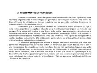 VI - PROCEDIMENTOS METODOLÓGICOS
Para que os conteúdos curriculares propostos sejam trabalhados de forma significativa, faz-se
necessário lançarmos mão de metodologias que garantam a aprendizagem do aluno e isso implica no
desenvolvimento de atividades que tenham relevância para os que estão envolvidos diretamente no
processo pedagógico (professores e alunos).
Entendemos que as metodologias utilizadas no contexto das escolas brasileiras, ou seja, o
como ensinar, depende da concepção de educação que o docente adquiriu ao longo de sua formação e de
sua experiência prática, pois teoria e prática devem andar juntos. Alguns educadores acreditam que a
pedagogia tradicional é a mais eficiente. Outros se respaldam, na pedagogia dialética que interpreta o
homem como um ser social e o conhecimento como uma construção social a partir da interação entre o
sujeito e objeto de conhecimento. E há ainda aqueles que mesclam a sua prática, utilizando a metodologia
eclética (junção do tradicional com o dialético).
As tendências pedagógicas que marcam a tradição educacional brasileira e que ainda hoje
permeiam o interior das nossas escolas não podem ser descartadas, pois servem de base para se pensar
uma nova proposta de educação que resulte num fazer docente mais significativo. Seguindo essa visão
nossa escola não descartará a possibilidade de inserir no seu cotidiano praticas pedagógica e estratégias de
ensino destas tendências, pois acreditamos que toda a prática que resulte na aprendizagem e no
desenvolvimento do aluno poderá ser aproveitada. Mesmo com essa consciência procuraremos definir a
nossa metodologia de ensino a partir das orientações dos PCN’s que sugerem a metodologia dialética ou
crítico social dos conteúdos.
 