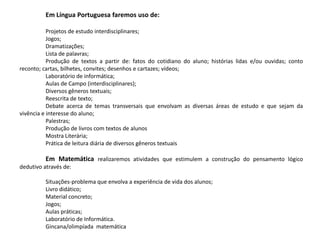 Em Língua Portuguesa faremos uso de:
Projetos de estudo interdisciplinares;
Jogos;
Dramatizações;
Lista de palavras;
Produção de textos a partir de: fatos do cotidiano do aluno; histórias lidas e/ou ouvidas; conto
reconto; cartas, bilhetes, convites; desenhos e cartazes; vídeos;
Laboratório de informática;
Aulas de Campo (interdisciplinares);
Diversos gêneros textuais;
Reescrita de texto;
Debate acerca de temas transversais que envolvam as diversas áreas de estudo e que sejam da
vivência e interesse do aluno;
Palestras;
Produção de livros com textos de alunos
Mostra Literária;
Prática de leitura diária de diversos gêneros textuais
Em Matemática realizaremos atividades que estimulem a construção do pensamento lógico
dedutivo através de:
Situações-problema que envolva a experiência de vida dos alunos;
Livro didático;
Material concreto;
Jogos;
Aulas práticas;
Laboratório de Informática.
Gincana/olimpíada matemática
 