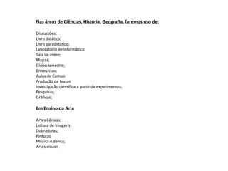 Nas áreas de Ciências, História, Geografia, faremos uso de:
Discussões;
Livro didático;
Livro paradidático;
Laboratório de Informática;
Sala de vídeo;
Mapas;
Globo terrestre;
Entrevistas;
Aulas de Campo
Produção de textos
Investigação científica a partir de experimentos;
Pesquisas;
Gráficos;
Em Ensino da Arte
Artes Cênicas;
Leitura de imagens
Dobraduras;
Pinturas
Música e dança;
Artes visuais
 