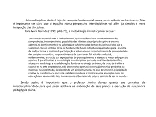 A interdisciplinaridade é hoje, ferramenta fundamental para a construção do conhecimento. Mas
é importante ter claro que o trabalho numa perspectiva interdisciplinar vai além da simples e mera
integração das disciplinas.
Para Ivani Fazenda (1999; p.69-70), a metodologia interdisciplinar requer:
uma atitude especial ante o conhecimento, que se evidencia no reconhecimento das
competências, incompetências, possibilidades e limites da própria disciplina e de seus
agentes, no conhecimento e na valorização suficientes das demais disciplinas e dos que a
sustentam. Nesse sentido, torna-se fundamental haver indivíduos capacitados para a escolha
da melhor forma e sentido da participação e sobretudo no reconhecimento da provisoriedade
das posições assumidas, no procedimento de questionar. Tal atitude conduzirá,
evidentemente, a criação das expectativas de prosseguimento e abertura a novos enfoques ou
aportes. E, para finalizar, a metodologia interdisciplinar parte de uma liberdade científica,
alicerça-se no diálogo e na colaboração, funda-se no desejo de inovar, de criar, de ir além e
suscita- se na arte de pesquisar, não objetivando apenas a valorização técnico-produtiva ou
material, mas sobretudo, possibilitando um acesso humano, no qual desenvolve a capacidade
criativa de transformar a concreta realidade mundana e histórica numa aquisição maior de
educação em seu sentido lato, humanizante e libertador do próprio sentido de ser no mundo .
Sendo assim, é importante que o professor tenha clareza quanto aos conceitos de
interdisciplinaridade para que possa adotá-la na elaboração de seus planos e execução de sua prática
pedagógica diária.
 