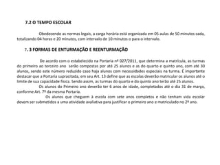 7.2 O TEMPO ESCOLAR
Obedecendo as normas legais, a carga horária está organizada em 05 aulas de 50 minutos cada,
totalizando 04 horas e 20 minutos, com intervalo de 10 minutos o para o intervalo.
7. 3 FORMAS DE ENTURMAÇÃO E REENTURMAÇÃO
De acordo com o estabelecido na Portaria nº 027/2011, que determina a matrícula, as turmas
do primeiro ao terceiro ano serão compostas por até 25 alunos e as do quarto e quinto ano, com até 30
alunos, sendo este número reduzido caso haja alunos com necessidades especiais na turma. É importante
destacar que a Portaria supracitada, em seu Art. 13 define que as escolas deverão matricular os alunos até o
limite de sua capacidade física. Sendo assim, as turmas do quarto e do quinto ano terão até 25 alunos.
Os alunos do Primeiro ano deverão ter 6 anos de idade, completados até o dia 31 de março,
conforme Art. 7º da mesma Portaria.
Os alunos que cheguem à escola com sete anos completos e não tenham vida escolar
devem ser submetidos a uma atividade avaliativa para justificar o primeiro ano e matriculado no 2º ano.
 