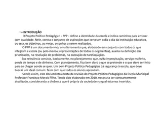 I – INTRODUÇÃO
O Projeto Político Pedagógico - PPP - define a identidade da escola e indica caminhos para ensinar
com qualidade. Nele, consta o conjunto de aspirações que cerceiam o dia a dia da instituição educativa,
ou seja, os objetivos, as metas, o sonhos a serem realizados.
O PPP é um documento vivo, uma ferramenta que, elaborado em conjunto com todos os que
integram a escola (ou pelo menos, representações de todos os segmentos), auxilia na definição das
prioridades, na resolução de problemas, na execução de tarefas/ações.
Sua relevância consiste, basicamente, no planejamento que, evita improvisação, serviço malfeito,
perda de tempo e de dinheiro. Com planejamento, fica bem claro o que se pretende e o que deve ser feito
para se chegar aonde se quer. Um bom Projeto Político Pedagógico dá segurança à escola, que deve
buscar um ideal comum: fazer com que todos os alunos aprendam.
Sendo assim, este documento consta da revisão do Projeto Político Pedagógico da Escola Municipal
Professor Francisco Morais Filho. Tendo sido elaborado em 2010, necessita ser constantemente
atualizado, considerando a dinâmica que é própria da sociedade na qual estamos inseridos.
 
