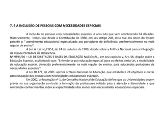 7. 4 A INCLUSÃO DE PESSOAS COM NECESSIDADES ESPECIAIS
A inclusão de pessoas com necessidades especiais é uma luta que vem acontecendo há décadas.
Historicamente, temos que desde a Constituição de 1988, em seu Artigo 208, dizia que era dever do Estado
garantir o “ atendimento educacional especializado aos portadores de deficiência, preferencialmente na rede
regular de ensino”.
A Lei A Lei no 7.853, de 24 de outubro de 1989, dispõe sobre a Política Nacional para a Integração
da Pessoa Portadora de Deficiência.
Nº 9394/96 – LEI DE DIRETRIZES E BASES DA EDUCAÇÃO NACIONAL , em seu capítulo V, Art. 58, dispõe sobre a
Educação Especial, explicitando que: “Entende-se por educação especial, para os efeitos desta Lei, a modalidade
de educação escolar, oferecida preferencialmente na rede regular de ensino, para educandos portadores de
necessidades especiais”.
A Lei 10.172, de 2001, aprova o Plano Nacional de Educação, que estabelece 28 objetivos e metas
para educação das pessoas com necessidades educacionais especiais.
Em 2002, a Resolução nº 1, do Conselho Nacional de Educação define que as Universidades devem
prever na sua organização curricular a formação de professores voltada para a atenção a diversidade e que
contemple conhecimentos sobre as especificidades dos alunos com necessidades educacionais especiais.
 