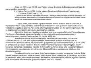 Ainda em 2001, a Lei 10.436 reconhece a Língua Brasileira de Sinais como meio legal de
comunicação e expressão.
Em 2008, o Decreto 6.571, dispõe sobre o Atendimento Educacional Especializado.
Conforme Prieto (2006, p. 35):
(...) temos muitos desafios a enfrentar para atingir a educação como um direito de todos. Um deles é não
permitir que esse direito seja traduzido meramente como suprimento da obrigação de matricular e manter
alunos com necessidades especiais e classes comuns.
Desta forma, inclusão não significa somente acesso às salas de aula “comuns”. É
imprescindível que seja garantida a permanência destes alunos com qualidade e com inclusão, na
verdadeira acepção da palavra. Para tanto, a formação continuada é um dos caminho para que, não
só os professores, mas sim, para todos que integram a escola.
Além disto, dispomos na rede municipal de ensino um quadro efetivo de Psicopedagogas,
Psicólogos e Psiquiatras, que podem auxiliar no diagnóstico de possíveis necessidades e
encaminhamento a instituições como CAPES, CADV, APAE, etc.
A rede municipal de ensino dispõe ainda das Salas de Atendimento Educacional
Especializado – AEE, com uma especificidade de materiais que é usada de acordo com as
necessidades do aluno. Nestas, há profissionais que passam por constante formações, e assim como
as professoras que estão nas salas de aula, estão em constante processo de formação e atuam
buscando atender ao processo de inclusão de forma efetiva. Temos ainda uma equipe formada por
três professoras especializadas em Libras, que dão assistência às escolas onde há alunos com
deficiência auditiva.
Percebemos que há uma gama de ações corroborando com o processo de inclusão. Esta
escola, enquanto defensora deste processo, busca agir de forma integradora. A caminhada ainda tem
muita estrada a ser percorrida e buscamos, estabelecer parcerias com os diversos órgãos e pessoas,
para desenvolver um trabalho de qualidade, voltado para essa clientela.
 