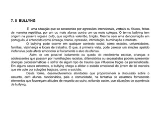 7. 5 BULLYNG
É uma situação que se caracteriza por agressões intencionais, verbais ou físicas, feitas
de maneira repetitiva, por um ou mais alunos contra um ou mais colegas. O termo bullying tem
origem na palavra inglesa bully, que significa valentão, brigão. Mesmo sem uma denominação em
português, é entendido como ameaça, tirania, opressão, intimidação, humilhação e maltrato.
O bullying pode ocorrer em qualquer contexto social, como escolas, universidades,
famílias, vizinhança e locais de trabalho. O que, à primeira vista, pode parecer um simples apelido
inofensivo pode afetar emocional e fisicamente o alvo da ofensa.
Além de um possível isolamento ou queda do rendimento escolar, crianças e
adolescentes que passam por humilhações racistas, difamatórias ou separatistas podem apresentar
doenças psicossomáticas e sofrer de algum tipo de trauma que influencie traços da personalidade.
Em alguns casos extremos, o bullying chega a afetar o estado emocional do jovem de tal maneira
que ele opte por soluções trágicas, como o suicídio.
Desta forma, desenvolveremos atividades que proporcionem a discussão sobre o
assunto, com alunos, funcionários, pais e comunidade, na tentativa de estarmos fornecendo
elementos que favoreçam atitudes de respeito ao outro, evitando assim, que situações de ocorrência
de bullying.
 