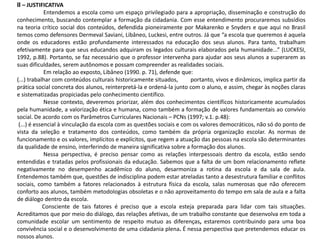 II – JUSTIFICATIVA
Entendemos a escola como um espaço privilegiado para a apropriação, disseminação e construção do
conhecimento, buscando contemplar a formação da cidadania. Com esse entendimento procuraremos subsídios
na teoria crítico social dos conteúdos, defendida pioneiramente por Makarenko e Snyders e que aqui no Brasil
temos como defensores Dermeval Saviani, Libâneo, Luckesi, entre outros. Já que “a escola que queremos é aquela
onde os educadores estão profundamente interessados na educação dos seus alunos. Para tanto, trabalham
efetivamente para que seus educandos adquiram os legados culturais elaborados pela humanidade...” (LUCKESI,
1992, p.88). Portanto, se faz necessário que o professor intervenha para ajudar aos seus alunos a superarem as
suas dificuldades, serem autônomos e possam compreender as realidades sociais.
Em relação ao exposto, Libâneo (1990. p. 71), defende que:
(...) trabalhar com conteúdos culturais historicamente situados, portanto, vivos e dinâmicos, implica partir da
prática social concreta dos alunos, reinterpretá-la e ordená-la junto com o aluno, e assim, chegar às noções claras
e sistematizadas propiciadas pelo conhecimento científico.
Nesse contexto, deveremos priorizar, além dos conhecimentos científicos historicamente acumulados
pela humanidade, a valorização ética e humana, como também a formação de valores fundamentais ao convívio
social. De acordo com os Parâmetros Curriculares Nacionais – PCNs (1997; v.1. p.48):
(...) é essencial à vinculação da escola com as questões sociais e com os valores democráticos, não só do ponto de
vista da seleção e tratamento dos conteúdos, como também da própria organização escolar. As normas de
funcionamento e os valores, implícitos e explícitos, que regem a atuação das pessoas na escola são determinantes
da qualidade de ensino, interferindo de maneira significativa sobre a formação dos alunos.
Nessa perspectiva, é preciso pensar como as relações interpessoais dentro da escola, estão sendo
entendidas e tratadas pelos profissionais da educação. Sabemos que a falta de um bom relacionamento reflete
negativamente no desempenho acadêmico do aluno, desarmoniza a rotina da escola e da sala de aula.
Entendemos também que, questões de indisciplina podem estar atreladas tanto a desestrutura familiar e conflitos
sociais, como também a fatores relacionados à estrutura física da escola, salas numerosas que não oferecem
conforto aos alunos, também metodologias obsoletas e o não aproveitamento do tempo em sala de aula e a falta
de diálogo dentro da escola.
Consciente de tais fatores é preciso que a escola esteja preparada para lidar com tais situações.
Acreditamos que por meio do diálogo, das relações afetivas, de um trabalho constante que desenvolva em toda a
comunidade escolar um sentimento de respeito mutuo as diferenças, estaremos contribuindo para uma boa
convivência social e o desenvolvimento de uma cidadania plena. É nessa perspectiva que pretendemos educar os
nossos alunos.
 