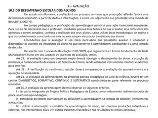 X – AVALIAÇÃO
10.1 DO DESEMPENHO ESCOLAR DOS ALUNOS
De acordo com Romeiro, a avaliação é um processo contínuo que pressupõe reflexão “sobre uma
determinada realidade, a partir de dados e informações, e emite um julgamento que possibilite uma tomada de
decisão”. (2000,79).
No campo pedagógico, a verificação da aprendizagem constitui uma ação intencional consciente.
Para isso se faz necessário que o professor - mediador possua base teórica do que é avaliar, seja consciente dos
objetivos a serem atingidos, conheça a realidade dos seus alunos, saiba utilizar boas metodologias de ensino e
que os conhecimentos construídos na sala de aula estejam vinculados à realidade dos alunos.
Entendemos que a avaliação é um meio necessário que possibilite auxiliar o educador a
diagnosticar os avanços ou insucessos do aluno no que concerne à aprendizagem, conduzindo-o a uma tomada
de decisão.
De acordo com o anexo da Resolução nº 01/2009, que regulamenta o Ensino Fundamental da Rede
Municipal de Ensino, em seu Capítulo VII que trata da avaliação, temos:
Art 22. A avaliação como um processo amplo deverá abranger o desempenho do aluno, a atuação do
professor, o funcionamento da escola e do Sistema de Ensino, sendo utilizados instrumentos internos e externos
para este fim.
Art 23. A verificação do rendimento escolar deverá compreender a avaliação do aproveitamento e a
apuração de assiduidade.
Art 24. A avaliação da aprendizagem, na proposta política pedagógica do Ciclo da Infância, deverá ter um
caráter DIAGNÓSTICO, FORMATIVO, CONTÍNUO E SISTEMÁTICO constituindo-se parte relevante do processo
educativo.
Art 25. A avaliação da aprendizagem deverá observar os seguintes critérios:
I - ser parte integrante do Projeto Político Pedagógico da Escola, como instrumento redimensionador do
processo ensino aprendizagem;
II - considerar os fatores que facilitam ou dificultam a aprendizagem na tomada de decisões interventivas
adequadas;
III - utilizar a observação sistemática da aprendizagem do aluno, nas diversas produções individuais e
coletivas, nos intercâmbios orais, em outros trabalhos realizados e nos resultados de provas aplicadas;
 