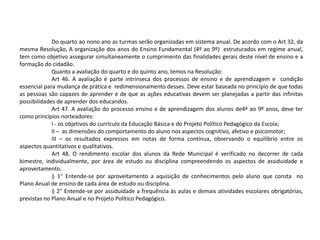 Do quarto ao nono ano as turmas serão organizadas em sistema anual. De acordo com o Art 32, da
mesma Resolução, A organização dos anos do Ensino Fundamental (4º ao 9º) estruturados em regime anual,
tem como objetivo assegurar simultaneamente o cumprimento das finalidades gerais deste nível de ensino e a
formação do cidadão.
Quanto a avaliação do quarto e do quinto ano, temos na Resolução:
Art 46. A avaliação é parte intrínseca dos processos de ensino e de aprendizagem e condição
essencial para mudança de prática e redimensionamento desses. Deve estar baseada no princípio de que todas
as pessoas são capazes de aprender e de que as ações educativas devem ser planejadas a partir das infinitas
possibilidades de aprender dos educandos.
Art 47. A avaliação do processo ensino e de aprendizagem dos alunos de4º ao 9º anos, deve ter
como princípios norteadores:
I - os objetivos do currículo da Educação Básica e do Projeto Político Pedagógico da Escola;
II – as dimensões do comportamento do aluno nos aspectos cognitivo, afetivo e psicomotor;
III – os resultados expressos em notas de forma contínua, observando o equilíbrio entre os
aspectos quantitativos e qualitativos.
Art 48. O rendimento escolar dos alunos da Rede Municipal é verificado no decorrer de cada
bimestre, individualmente, por área de estudo ou disciplina compreendendo os aspectos de assiduidade e
aproveitamento.
§ 1° Entende-se por aproveitamento a aquisição de conhecimentos pelo aluno que consta no
Plano Anual de ensino de cada área de estudo ou disciplina.
§ 2° Entende-se por assiduidade a frequência às aulas e demais atividades escolares obrigatórias,
previstas no Plano Anual e no Projeto Político Pedagógico.
 