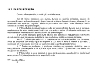 10. 2 DA RECUPERAÇÃO
Quanto a Recuperação, a resolução estabelece que:
Art 56. Serão oferecidos aos alunos, durante os quatros bimestres, estudos de
recuperação como redimensionamento do processo de ensino e de aprendizagem, observando as
dimensões nos aspectos: cognitivo, afetivo e psicomotor bem como, suas diferenças sócio-
culturais e seu ritmo de aprendizagem.
§ 1º Os estudos de recuperação deverão ser desenvolvidos durante todo o bimestre,
paralelamente às aulas regulares no horário em que o aluno estiver oficialmente matriculado, na
medida em que forem reveladas as dificuldades de aprendizagem.
§ 2º A nota alcançada pelo aluno advinda dos estudos de recuperação do bimestre
deverá, sempre que for superior, substituir a nota insuficiente obtida no referido bimestre.
Art 57. O aluno que após todo o processo de recuperação paralela dos bimestres,
ainda se encontrar com média igual ou superior a 2,5 (dois e meio) e inferior a 6,0 (seis) ,
continuará em recuperação e deverá ser submetido aos seguintes procedimentos:
§ 1º Dados os resultados, o professor orientará os conteúdos definidos, para a
composição de prova especial a ser aplicada, após transcorridos 72 ( setenta e duas )horas da
divulgação do resultado.
§ 2º Submetido a prova especial, o aluno será aprovado, quando obtiver média igual
ou superior a 5,0 ( cinco ) resultante da seguinte fórmula.
MF = MA x 2 + NPE x 1
3
 