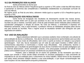 10.3 DA PROMOÇÃO DOS ALUNOS
Serão promovidos os alunos que:
Ao final do ciclo da infância obtiver frequência igual ou superior a 75% sobre o total dos 600 dias letivos
e apresentar os domínios das competências e habilidades estabelecidas na proposição curricular do
ciclo da infância;
No regime anual, ao final do ano letivo, obtiverem média igual ou superior a 6,0 e frequência igual ou
superior a 75%.
10.4 DIVULGAÇÃO DOS RESULTADOS
Como forma de divulgação dos resultados de desempenho escolar dos nossos alunos,
utilizamos o contato direto com os pais que acontece no dia a dia da escola, bem como através das
reuniões de pais e mestres, ocorridas após o final de cada bimestre sendo realizada pelos professores,
coordenador pedagógico e direção da escola. No Ciclo da Infância, o rendimento é expresso em
Relatórios semestrais, mas a cada bimestre, o professor informa as habilidades atingidas pelos alunos
aos pais durante as reuniões. Para o regime anual os resultados também são entregues aos pais
registrados em boletins.
10.5 USO DA AVALIAÇÃO
Alguns estudiosos defendem que o processo avaliativo deve contemplar uma atitude de
auto-avaliação de alunos e professores. Aos alunos devemos proporcionar oportunidades para que eles
compreendam os seus níveis de dificuldades, bem como o quanto já evoluiu em relação a sua própria
aprendizagem. Com isto, faz-se necessário que em sala de aula sejam levados a refletir sobre os
conhecimentos adquiridos e incentivados a revelar suas dificuldades. Aos professores, levá-los a
compreender que o resultado da aprendizagem de seus alunos é também fruto da ação pedagógica que
os mesmos desenvolvem, sendo necessário, portanto, uma preocupação constante em refletir a sua
prática como também buscar um processo constante de sua própria formação.
Portanto, para a obtenção de um ensino de qualidade, se faz necessário que toda a
equipe que compõe a nossa escola esteja envolvida no processo pedagógico e seja consciente da
importância do uso da avaliação para o crescimento do nosso trabalho. Dessa forma se faz necessário
que todos nesse processo estejam abertos a uma auto-avaliação, o que requer conscientização das
suas funções e do seu desempenho enquanto profissional.
 