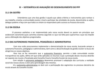XI – SISTEMÁTICA DE AVALIAÇÃO DO DESENVOLVIMENTO DO PPP
11.1 DA GESTÃO
Entendemos que uma boa gestão é aquela que adota critérios e instrumentos para nortear o
seu trabalho, envolva a comunidade escolar e local a participar das atividades da escola, descentralize as ações,
delegue poderes e faça com que todos se sintam co-responsáveis pelo sucesso ou fracasso da escola.
11.2 DA ESCOLA
O processo avaliativo a ser implementado pela nossa escola deverá se pautar em princípios que
evidenciem claramente quais caminhos estamos seguindo e o que nos falta para superarmos o que nos impede
para a efetivação dos objetivos programados.
11.3 DAS AUTONOMIAS FINANCEIRA, PEDAGÓGICA E ADMINISTRATIVA
Com essa visão procuraremos implementar a democratização da nossa escola, buscando sempre a
autonomia financeira, pedagógica e administrativa, bem como a descentralização da gestão escolar na busca de
atingirmos os nossos objetivos.
Para isso se faz necessário que a autonomia financeira, permita a toda comunidade escolar
transparência nas ações, defina em que serão aplicados os recursos e que a prestação desses recursos deverão
ser exposta nos murais e fiscalizada pelo Conselho Fiscal e Conselho Escolar da nossa escola.
Com relação à autonomia pedagógica deveremos promover à adaptação dos currículos a realidade
social dos nossos alunos e zelar pela aprendizagem dos mesmos.
Já a autonomia administrativa se dará com a participação dos segmentos no processo decisório da
escola através do Conselho Escolar.
 