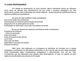 11.4 DOS PROFESSORES
Em relação ao desempenho do corpo docente, alguns indicadores devem ser utilizados
como forma de aferição para identificarmos até que ponto o processo pedagógico por eles
desenvolvido contribui para a efetivação dos nossos objetivos. Esses indicadores deverão permear os
aspectos qualitativos e quantitativos.
Do ponto de vista qualitativo serão considerados:
Grau de formação dos professores;
Demonstração de interesse pela formação permanente;
Integração com as ações gerais da escola;
Participação na elaboração e execução dos projetos da escola.
No que diz respeito aos aspectos quantitativos serão considerados:
Frequência do professor;
Índice de aprovação;
Índice de evasão;
Índice de frequência dos alunos;
Livros lidos;
Para casa não feitos.
Elaboração e execução de projetos
Práticas inovadoras
Além disso, será elaborado um cronograma de atividades de formação com a equipe
pedagógica, considerando as dificuldades enfrentadas no dia a dia da sala de aula. Estas atividades
serão coordenadas pelas coordenadoras pedagógicas e desenvolvidas uma vez por mês,
considerando que são destinados dois sábados para extra-regência, ou seja, um sábado de extra
regência será planejado para estudos de formação.
 