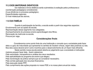 11.5 DOS MATERIAIS DIDÁTICOS
Os materiais e livros didáticos serão submetidos à avaliação pelos professores e
coordenação pedagógica considerando:
A sua eficiência no processo pedagógico;
Especificidades regionais;
O nível intelectual dos alunos.
11.6 DA FAMÍLIA
Quanto à participação da família, a escola avalia a partir dos seguintes aspectos:
Envolvimento com as ações da escola;
Representação desse segmento nos colegiados;
Acompanhamento do processo ensino-aprendizagem dos filhos;
Renovação da matrícula na escola;
Procura por vaga.
Considerações finais
Consideramos como ponto forte de uma Instituição o conceito que a sociedade pode fazer
dela e o grau de maturidade que apresenta no sentido de receber críticas, sejam elas positivas ou não.
Nos dois casos deverá servir como incentivo para o desenvolvimento de um fazer mais eficiente.
Neste sentido nossa escola estará aberta ao julgamento que a sociedade e instituições
maiores possam fazer dela. Assim zelaremos:
Pela veracidade, transparência e análise dos seus resultados;
Pela aplicabilidade do programa de ensino que elegeu;
Pela reorientação da prática sempre que se considerar necessário;
Pela correta aplicação dos recursos financeiros;
Pela execução deste PPP;
Pelo cumprimento das ações proposta no nosso PDE e no nosso plano anual de metas.
 