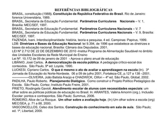 REFERÊNCIAS BIBLIOGRÁFICAS
BRASIL, constituição (1988). Constituição da República Federativa do Brasil. Rio de Janeiro:
forence Universitária, 1989.
BRASIL, Secretaria de Educação Fundamental. Parâmetros Curriculares Nacionais – V. 1,
Brasília: MEC/SEF, 1997.
BRASIL, Secretaria de Educação Fundamental. Parâmetros Curriculares Nacionais – V. 7
BRASIL, Secretaria de Educação Fundamental. Parâmetros Curriculares Nacionais – V. 9, Brasília:
MEC/SEF, 1997.
FAZENDA, Ivani. Interdisciplinaridade: história, teoria e pesquisa. 4 ed. Campinas: Papirus, 1999.
LDB: Diretrizes e Bases da Educação Nacional: lei 9.394, de 1996 que estabelece as diretrizes e
bases da educação nacional, Brasília: Câmara dos Deputados. 2001.
LEI Nº 2.712 DE 22 DE DEZEMBRO DE 2010 -Institui Programa de Alimentação Saudável no âmbito
das Unidades Escolares da Rede Municipal de Ensino
Lei Nº. 10.172 de 09 de janeiro de 2001 - Aprova o plano anual de educação
LIBÂNIO, José Carlos. A democratização da escola pública: A pedagogia crítico-social dos
conteúdos. São Paulo, 9ª ed; Loyola, 1990.
LUCKESI, Cipriano Carlos. O que é mesmo o ato de avaliar a aprendizagem na escola (In). 3ª
Jornada de Educação do Norte-Nordeste. 06 a 09 de julho 2001, Fortaleza-CE, p.127 a 138 –2001.
----------------OLIVEIRA, João Batista Araújo e CHADWICK, Clifon – 4ª ed. São Paulo, Global, 2002.
PADILHA, Paulo Roberto. Planejamento Dialógico. Como construir o Projeto Político Pedagógico da
Escola. São Paulo. Cortez; Instituto Paulo Freire, 2001.
PRIETO, Rosângela Gavioli. Atendimento escolar de alunos com necessidades especiais: um
olhar sobre as políticas públicas de educação no Brasil. In: ARANTES, Valéria Amorim (org.). Inclusão
Escolar: pontos e contrapontos. São Paulo: Summus, 2006.
ROMEIRO, Alice de La Rocque. Um olhar sobre a avaliação hoje. (In) Um olhar sobre a escola (org)
MEC/SEA, p. 71 a 88, 2000.
VASCONCELLOS, Celso dos Santos. Construção do conhecimento em sala de aula. São Paulo;
ed. 1ª, Libertad, 2000.
 