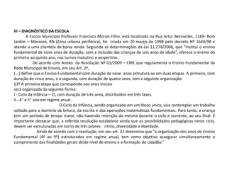 III – DIAGNÓSTICO DA ESCOLA
A Escola Municipal Professor Francisco Morais Filho, está localizada na Rua Artur Bernardes, 1189- Bom
Jardim – Mossoró, RN (Zona urbana periférica), foi criada em 20 março de 1998 pelo decreto Nº 1640/98 e
atende a uma clientela de baixa renda. Seguindo as determinações da Lei 11.274/2006, que “institui o ensino
fundamental de nove anos de duração, com a inclusão das crianças de seis anos de idade”, oferece o ensino do
primeiro ao quinto ano, nos turnos matutino e vespertino.
De acordo com Anexo da Resolução Nº 01/2009 – CME que regulamenta o Ensino Fundamental da
Rede Municipal de Ensino, em seu Art. 2º,
(...) define que o Ensino Fundamental com duração de nove anos estrutura-se em duas etapas. A primeira, com
duração de cinco anos, e a segunda, com duração de quatro anos, tem a seguinte organização:
§1º A primeira etapa que corresponde aos anos iniciais
será organizada da seguinte forma:
I - Ciclo da Infância – CI, com duração de três anos, distribuídos em três fases.
II - 4° e 5° ano em regime anual.
O Ciclo da Infância, sendo organizado em um bloco único, visa contemplar um trabalho
voltado para o domínio da leitura, da escrita e das operações matemáticas fundamentais. Para tanto, a criança
tem um período de tempo maior, não havendo retenção da mesma durante o ciclo e somente, ao seu final. É
importante destacar que, a referida resolução estabelece ainda que as possibilidades pedagógicas neste ciclo,
devem ser estruturadas em torno de três pilares: ritmo, diversidade e liberdade.
Ainda de acordo com a resolução, em seu art. 32 determina que “a organização dos anos do Ensino
Fundamental (4º ao 9º) estruturados em regime anual, tem como objetivo assegurar simultaneamente o
cumprimento das finalidades gerais deste nível de ensino e a formação do cidadão.”
 