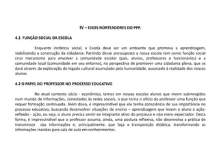 IV – EIXOS NORTEADORES DO PPP.
4.1 FUNÇÃO SOCIAL DA ESCOLA
Enquanto instância social, a Escola deve ser um ambiente que promova a aprendizagem,
viabilizando a construção da cidadania. Partindo desse pressuposto a nossa escola tem como função social
criar mecanismo para envolver a comunidade escolar (pais, alunos, professores e funcionários) e a
comunidade local (comunidade em seu entorno), na perspectiva de promover uma cidadania plena, que se
dará através da exploração do legado cultural acumulado pela humanidade, associado à realidade dos nossos
alunos.
4.2 O PAPEL DO PROFESSOR NO PROCESSO EDUCATIVO
No atual contexto sócio - econômico, temos em nossas escolas alunos que vivem submergidos
num mundo de informações, conectados às redes sociais, o que torna o ofício do professor uma função que
requer formação continuada. Além disso, é imprescindível que ele tenha consciência de sua importância no
processo educativo, buscando desenvolver situações de ensino – aprendizagem que levem o aluno à ação-
reflexão - ação, ou seja, o aluno precisa sentir-se integrante ativo do processo e não mero expectador. Desta
forma, é imprescindível que o professor assuma, ainda, uma postura reflexiva, não desenvolva a prática de
transmissor das informações e, principalmente, que faça a transposição didática, transformando as
informações trazidas para sala de aula em conhecimentos.
 