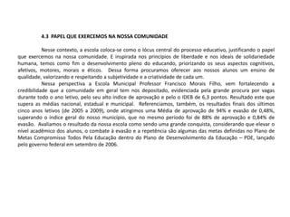 4.3 PAPEL QUE EXERCEMOS NA NOSSA COMUNIDADE
Nesse contexto, a escola coloca-se como o lócus central do processo educativo, justificando o papel
que exercemos na nossa comunidade. E inspirada nos princípios de liberdade e nos ideais de solidariedade
humana, temos como fim o desenvolvimento pleno do educando, priorizando os seus aspectos cognitivos,
afetivos, motores, morais e éticos. Dessa forma procuramos oferecer aos nossos alunos um ensino de
qualidade, valorizando e respeitando a subjetividade e a criatividade de cada um.
Nessa perspectiva a Escola Municipal Professor Francisco Morais Filho, vem fortalecendo a
credibilidade que a comunidade em geral tem nos depositado, evidenciada pela grande procura por vagas
durante todo o ano letivo, pelo seu alto índice de aprovação e pelo o IDEB de 6,3 pontos. Resultado este que
supera as médias nacional, estadual e municipal. Referenciamos, também, os resultados finais dos últimos
cinco anos letivos (de 2005 a 2009), onde atingimos uma Média de aprovação de 94% e evasão de 0,48%,
superando o índice geral do nosso município, que no mesmo período foi de 88% de aprovação e 0,84% de
evasão. Avaliamos o resultado da nossa escola como sendo uma grande conquista, considerando que elevar o
nível acadêmico dos alunos, o combate à evasão e a repetência são algumas das metas definidas no Plano de
Metas Compromisso Todos Pela Educação dentro do Plano de Desenvolvimento da Educação – PDE, lançado
pelo governo federal em setembro de 2006.
 