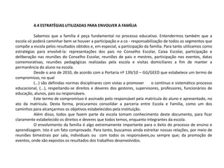 4.4 ESTRATÉGIAS UTILIZADAS PARA ENVOLVER A FAMÍLIA
Sabemos que a família é peça fundamental no processo educativo. Entendermos também que a
escola só poderá caminhar bem se houver a participação e a co - responsabilização de todos os segmentos que
compõe a escola pelos resultados obtidos e, em especial, a participação da família. Para tanto utilizamos como
estratégias para envolvê-la: representações dos pais no Conselho Escolar, Caixa Escolar, participação e
deliberação nas reuniões do Conselho Escolar, reuniões de pais e mestres, participação nos eventos, datas
comemorativas, reuniões pedagógicas realizadas pela escola e visitas domiciliares a fim de manter a
permanência do aluno na escola.
Desde o ano de 2010, de acordo com a Portaria nº 139/10 – GG/GEED que estabelece um termo de
compromisso, no qual
(...) são definidas normas disciplinares com vistas a promover o contínuo e sistemático processo
educacional, (...), respeitando-se direitos e deveres dos gestores, supervisores, professores, funcionários de
educação, alunos, pais ou responsáveis.
Este termo de compromisso é assinado pelo responsável pela matrícula do aluno e apresentado, no
ato da matrícula. Desta forma, procuramos consolidar a parceria entre Escola e Família, como um dos
caminhos para alcançarmos os objetivos estabelecidos pela instituição.
Além disso, todos que fazem parte da escola tomam conhecimento deste documento, para ficar
claramente estabelecido os direitos e deveres que todos temos, enquanto integrantes da escola.
O envolvimento da família é algo extremamente importante para o êxito do processo de ensino e
aprendizagem. Isto é um fato comprovado. Para tanto, buscamos ainda estreitar nossas relações, por meio de
reuniões bimestrais por sala, individuais ou com todos os responsáveis,ou sempre que; da promoção de
eventos, onde são expostos os resultados dos trabalhos desenvolvidos.
 