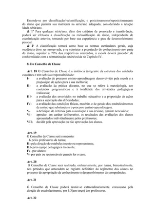 Entende-se por classificação/reclassificação, o posicionamento/reposicionamento
do aluno que permita sua matrícula na série/ano adequada, considerando a relação
idade-série/ano.
& 1º Para qualquer série/ano, além dos critérios de promoção e transferência,
poderá ser efetuada a classificação ou reclassificação do aluno, independente de
escolarização anterior, tomando por base sua experiência e grau de desenvolvimento
pessoal.
& 2º A classificação tomará como base as normas curriculares gerais, cuja
seqüência deve ser preservada, e se constatar a propriação de conhecimento por parte
do aluno, superior a 70% dos respectivos conteúdos, a escola deverá proceder de
conformidade com a normatização estabelecida no Capítulo IV.
8. Do Conselho de Classe
Art. 18 O Conselho de Classe é a instância integrante da estrutura das unidades
escolares e tem sob sua responsabilidade:
Ia avaliação do processo ensino-aprendizagem desenvolvido pela escola e a
proposição de ações para a sua melhoria;
IIa avaliação da prática docente, no que se refere à metodologia, aos
conteúdos programáticos e à totalidade das atividades pedagógicas
realizadas;
III- a avaliação dos envolvidos no trabalho educativo e a proposição de ações
para a superação das dificuldades;
IVa avaliação das condições físicas, matérias e de gestão dos estabelecimentos
de ensino que substanciam o processo ensino-aprendizagem.
Va definição de critérios para a avaliação e sua revisão, quando necessária;
VIapreciar, em caráter deliberativo, os resultados das avaliações dos alunos
apresentados individualmente pelos professores;
VII- decidir pela aprovação ou não aprovação dos alunos.

Art. 19
O Conselho de Classe será composto:
I- pelos professores da turma;
II- pela direção do estabelecimento ou representante;
III- pela equipe pedagógica da escola;
IV- por alunos;
V- por pais ou responsáveis quando for o caso.
Art. 20
O Conselho de Classe será realizado, ordinariamente, por turma, bimestralmente,
nos períodos que antecedem ao registro definitivo do regimento dos alunos no
processo de apropriação de conhecimento e desenvolvimento de competências.
Art. 21
O Conselho de Classe poderá reunir-se extraordinariamente, convocado pela
direção do estabelecimento, por 1/3(um terço) dos professores.
Art. 22

 