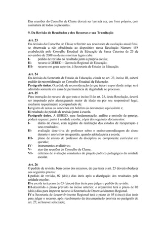 Das reuniões do Conselho de Classe deverá ser lavrada ata, em livro próprio, com
assinatura de todos os presentes.
9. Da Revisão de Resultados e dos Recursos e sua Tramitação
Art. 23
Da decisão do Conselho de Classe referente aos resultados da avaliação anual final,
se observada a não obediência ao dispositivo nesta Resolução Número 158
estabelecida pelo Conselho Estadual de Educação de Santa Catarina de 25 de
novembro de 2008 ou demais normas legais cabe:
Ipedido de revisão do resultado junto à própria escola;
IIrecurso à GERED – Gerencia Regional de Educação;
III- recurso em grau superior, à Secretaria de Estado da Educação.
Art. 24
Da decisão da Secretaria de Estado da Educação, citada no art. 23, inciso III, caberá
pedido de reconsideração ao Conselho Estadual de Educação.
Parágrafo único. O pedido de reconsideração de que trata o caput desde artigo será
admitido somente em caso de permanência de ilegalidade no processo.
Art. 25
Para instrução do recurso de que trata o inciso II do art. 25, desta Resolução, deverá
ser impetrado pelo aluno,quando maior de idade ou por seu responsável legal,
mediante requerimento acompanhado de:
I-registro de notas ou conceitos em boletim ou documento equivalente e;
II-resultado do pedido de revisão junto à escola.
Parágrafo único. A GERED, para fundamentação, análise e emissão de parecer,
poderá requerer, junto à unidade escolar, cópia dos seguintes documentos:
Idiário de classe, com registro da realização dos estudos de recuperação e
seus resultados;
IIavaliação descritiva do professor sobre o ensino-aprendizagem do aluno
durante o ano letivo em questão, quando adotada pela a escola;
III- plano de ensino do professor da disciplina ou componente curricular em
questão;
IVinstrumentos avaliativos;
Vatas das reuniões do Conselho de Classe;
VIcritérios de avaliação constantes do projeto político pedagógico da unidade
escolar.
Art. 26
O pedido de revisão, bem como dos recursos, de que trata o art. 25 deverá obedecer
aos seguintes prazos:
I-pedido de revisão, 02 (dois) dias úteis após a divulgação dos resultados pela
unidade escolar;
II-a escola terá prazo de 05 (cinco) dias úteis para julgar o pedido de revisão.
III-decorrido o prazo previsto no inciso anterior, o requerente terá o prazo de 02
(dois) dias para impetrar recurso à Secretaria de Desenvolvimento Regional.
IV-a Secretaria de desenvolvimento Regional terá o prazo de 05 (cinco) dias úteis
para julgar o recurso, após recebimento da documentação prevista no parágrafo do
art. 27, se houver solicitado;

 