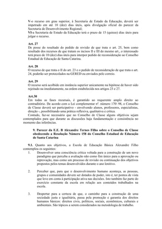 V-o recurso em grau superior, à Secretaria de Estado da Educação, deverá ser
impetrado em até 10 (dez) dias úteis, após divulgação oficial do parecer da
Secretaria de Desenvolvimento Regional;
VI-a Secretaria de Estado da Educação terá o prazo de 15 (quinze) dias úteis para
julgar o recurso.
Art. 27
De posse do resultado do pedido de revisão de que trata o art. 25, bem como
resultado dos recursos de que tratam os incisos II e III do mesmo art., o interessado
terá prazo de 10 (dez) dias úteis para interpor pedido de reconsideração ao Conselho
Estadual de Educação de Santa Catarina.
Art. 28
O recurso de que trata o II do art. 23 e o pedido de reconsideração de que trata o art.
24, poderão ser protocolados na GERED ou enviados pelo correio.
Art. 29
O recurso será acolhido em instância superior unicamente na hipótese de haver sido
rejeitado na imediatamente, na ordem estabelecida nos artigos 23 e 27.
Art.30
Em todas as fases recursais, é garantido ao requerente amplo direito ao
contraditório. De acordo com a Lei complementar nº. número 170 98, o Conselho
de Classe deverá ser participativo - envolvendo alunos, professores, especialistas,
direção -, possibilitando uma prática reflexiva, qualitativa e crítica.
Contudo, faz-se necessário que no Conselho de Classe alguns objetivos sejam
contemplados para que durante as discussões haja fundamentação e consistência no
momento das inferências.
9. Parecer da E.E. B Alexandre Ternes Filho sobre o Conselho de Classe
obedecendo a Resolução Número 158 do Conselho Estadual de Educação
de Santa Catarina
9.1. Quanto aos objetivos, a Escola de Educação Básica Alexandre Filho
contemplou os seguintes:
1.
Desenvolver uma consciência crítica voltada para a construção de um novo
paradigma que perceba a avaliação não como fim único para a aprovação ou
reprovação, mas como um processo de revisão ou continuação dos objetivos
propostos pelos temas desenvolvidos durante o ano lenitivo.
2.

Perceber que, para que o desenvolvimento humano aconteça, as pessoas,
grupos e comunidades devem ser dotados de poder, isto é, ter pontos de vista
que leve em conta à participação ativa nas decisões. Isto também faz parte do
exercício constante da escola em relação aos conteúdos trabalhados na
escola.

3.

Despertar para a certeza de que, o caminho para a construção de uma
sociedade justa e igualitária, passa pela promoção e garantia dos direitos
humanos básicos: direitos civis, políticos, sociais, econômicos, culturais e
ambientais. São tópicos a serem considerados na metodologia de trabalho.

 