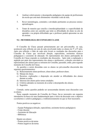 4.

Analisar coletivamente o desempenho pedagógico da equipe de profissionais
da escola que está mais diretamente vinculada a sala de aula.

5.

Rever metodologias, conteúdos e atividades pertinentes ao processo ensinoaprendizagem.

6.

Tratar de maneira que concilie a interdisciplinaridade e a especificidade da
disciplina como um caminho que tente as dificuldades do aluno na arte de
aprender e na própria dificuldade que o professor poderá apresentar na arte
de ensinar.

9.2 . METODOLOGIA DO CONSELHO CLASSE

O Conselho de Classe passará primeiramente por um pré-conselho, ou seja,
acontecerá uma reflexão em sala de aula envolvendo todos os alunos de 5ª a 8ª série.
Após esta reflexão, o líder de cada série levará os resultados das discussões para o
Conselho de Classe que envolverá direção, especialistas, assistentes técnicos
pedagógicos e assistente de educação. Os representantes dos alunos participarão do
Conselho de Classe expondo os resultados das discussões. Após toda a explanação e
argüição por parte dos representantes dos alunos e professores, a direção convidará os
representantes dos alunos para se retirarem do Conselho, passando, então, para segundo
momento do Conselho de Classe.
As questões a serem discutidas com os alunos no pré-conselho discorrerão dos
seguintes questionamentos:
a) Relacionamento aluno-professor, aluno-aluno, professor-aluno.
b) Manejo de classe.
c) Recursos, explicações e disposição em atender as dificuldades dos alunos
durante as aulas.
d) Interesse dos alunos pelos temas estudados.
e) Critérios adotados no momento de avaliar o desempenho dos alunos.
f) Sugestões.
Contudo, outras questões poderão ser acrescentadas durante essas discussões com
os alunos.
Neste segundo momento do Conselho de Classe, faz-se necessário um esquema
introdutório na busca de uma fundamentação para o início da discussão com o objetivo
a avaliarmos o coletivo pedagógico, o redimensionamento no que se fizer necessário.
Pontos positivos ou negativos:
- Equipe Pedagógica (direção, especialistas, assistente técnico pedagógico).
- Corpo docente
- Assistente de Educação
- Biblioteca
Quanto aos alunos:
- Pontos positivos da turma
- Pontos negativos da turma

 