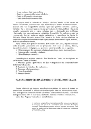 - O que podemos fazer para melhorar
- Quais os avanços obtidos no período letivo
- Quais as dificuldades encontradas
- Quais encaminhamentos sugeridos
No que se refere ao Conselho de Classe da Educação Infantil e Anos Iniciais do
Ensino Fundamental, os alunos deste nível de ensino estão em fase de amadurecimento.
Buscam uma vida independente tentando seguir seus próprios caminhos. Contudo,
nesta fase faz-se necessário que os pais ou responsáveis discutem, reflitam e busquem
soluções juntamente com a escola soluções para a diminuição dos problemas
relacionados com a aprendizagem e a disciplina de seu filho. Os professores, pais ou
responsáveis, direção, assistente técnico pedagógico e especialistas da Escola de
Educação Básica Alexandre ternes Filho, buscarão de forma coletiva solucionar os
problemas que possam interferir em todo o processo de ensino-aprendizagem do aluno,
além dos de ordem disciplinar.
Neste sentido, num primeiro momento do Conselho de Classe, algumas questões
serão discutidas juntamente com os professores deste nível de ensino, direção,
especialistas, técnico pedagógico. As questões a serem levantadas são as seguintes:
a) Relacionamento dos alunos em sala de aula, professor-aluno, aluno-professor.
b) Interesse pelos conteúdos estudados.
c) Dificuldades para aprender.
Passando para o segundo momento do Conselho de Classe, são as seguintes as
observações a serem levantadas:
1º Avaliação quanto à participação dos pais ou responsáveis no acompanhamento
do filho na vida escolar
2º Avaliação dos trabalhos dos professores.
3º Buscas de soluções possíveis.
4º Forma de avaliação.
5º Avanços obtidos.

9.3. CONSIDERAÇOES FINAIS SOBRE O CONSELHO DE CLASSE

Somos sabedores que mudar a mentalidade das pessoas, no sentido de superar os
preconceitos e combater as atitudes de discriminação é uma das finalidades da escola.
Pois essas pessoas lidam com valores deferentes, conhecimentos diversos, e de busca
de respeito mútuo entre os indivíduos, são tarefas para uma sociedade como um todo.
Como diz a Proposta Curricular de Santa Catarina:

A escola tem um papel importante a desempenhar nesse processo porque
é um espaço em que se dá a convivência entre educandos de origens
diferentes, com costumes diferentes daqueles que cada um concebe, com
visões de mundo diversas daquele que cada um compartilha em família
(PCSC, 1998,p.240)

 