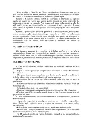 Nesse sentido, o Conselho de Classe participativo é importante para que os
pais,alunos e professores possam aproveitar para colocarem suas angústias e aflições,
no sentido de fazer da escola um lugar de ensino e de aprendizagem.
Conclui-se da seguinte forma: o respeito e a valorização as diferenças, não significa
aceitar ou aderir os valores dos outros, porém respeitá-los como expressão das
diferentes formas de ver o mundo. Pois, o respeito é maior ainda quando se sabe das
dificuldades que os seres humanos têm em viver na coletividade, e para isso devemos
saber viver com dignidade livre de qualquer discriminação que possa ferir a integridade
da pessoa.
Portanto, é preciso que o professor aproprie-se da realidade cultural, tenha clareza
quanto a sua convicção, seja aberto ao diálogo e mediador de conflitos entre educandos,
escola, comunidade. Provavelmente todos ganharão em termos de construção e
reconstrução de um novo homem, uma nova mulher, e a criança se construindo em
consonância com um mundo mais socializado e promissor em termos de
conhecimentos.
10. NORMAS DE CONVIVÊNCIA
Objetivando a organização e a ordem de trabalho acadêmico e convivência,
assegurando ao aluno o gozo de seus direitos e a prática de seus deveres, e para que a
unidade escolar possa cada vez mais trabalhar em prol de toda a comunidade escolar,
organizou-se juntamente com alunos e professores, as seguintes normas de convivência:
10. 1. DIREITOS DOS ALUNOS
- Expor as dificuldades e dúvidas encontradas nos trabalhos escolares aos seus
professores.
- Expor, se assim o que quiser, seus problemas existenciais ao serviço de Orientação
Educacional.
- Dar conhecimento aos especialistas ou a direção escolar quando o ambiente de
trabalho não permitir a concentração necessária para os estudos.
- Comunicar a direção ou aos especialistas o uso de meios injuriosos por parte de
professores.
- Ser atendido em caso de acidente ou mal súbito ocorrido no recinto da escola em
horário de aula.
- Ter documentado toda a sua vida escolar.
- Organizar-se para as atividades culturais ou esportivas promovidas pela escola.
- Constatar os critérios de avaliação solicitando revisão de provas quando se sentir
prejudicado nas notas.
- Tomar conhecimento do seu rendimento escolar e de sua freqüência, através do
boletim escolar.
- Apresentar sugestões e estratégicas relativas aos conteúdos programáticos
desenvolvidos pelo professor, com o objetivo de aprimorar o processo ensinoaprendizagem.
- Reivindicar o cumprimento da carga horária prevista na grade curricular.
- Discutir com a direção, professores e especialistas os problemas e as dificuldades
relacionados ao processo ensino-aprendizagem.
-Ter 15 (quinze) minutos de recreio destinado a merenda e uso das dependências
das instalações sanitárias.

 
