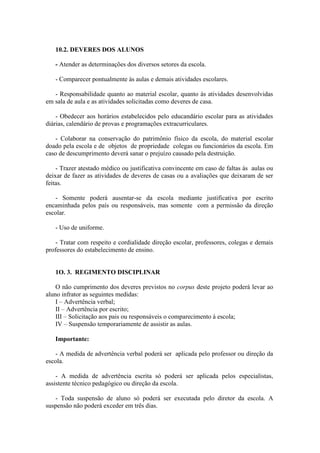 10.2. DEVERES DOS ALUNOS
- Atender as determinações dos diversos setores da escola.
- Comparecer pontualmente às aulas e demais atividades escolares.
- Responsabilidade quanto ao material escolar, quanto às atividades desenvolvidas
em sala de aula e as atividades solicitadas como deveres de casa.
- Obedecer aos horários estabelecidos pelo educandário escolar para as atividades
diárias, calendário de provas e programações extracurriculares.
- Colaborar na conservação do patrimônio físico da escola, do material escolar
doado pela escola e de objetos de propriedade colegas ou funcionários da escola. Em
caso de descumprimento deverá sanar o prejuízo causado pela destruição.
- Trazer atestado médico ou justificativa convincente em caso de faltas ás aulas ou
deixar de fazer as atividades de deveres de casas ou a avaliações que deixaram de ser
feitas.
- Somente poderá ausentar-se da escola mediante justificativa por escrito
encaminhada pelos país ou responsáveis, mas somente com a permissão da direção
escolar.
- Uso de uniforme.
- Tratar com respeito e cordialidade direção escolar, professores, colegas e demais
professores do estabelecimento de ensino.

1O. 3. REGIMENTO DISCIPLINAR
O não cumprimento dos deveres previstos no corpus deste projeto poderá levar ao
aluno infrator as seguintes medidas:
I – Advertência verbal;
II – Advertência por escrito;
III – Solicitação aos pais ou responsáveis o comparecimento à escola;
IV – Suspensão temporariamente de assistir as aulas.
Importante:
- A medida de advertência verbal poderá ser aplicada pelo professor ou direção da
escola.
- A medida de advertência escrita só poderá ser aplicada pelos especialistas,
assistente técnico pedagógico ou direção da escola.
- Toda suspensão de aluno só poderá ser executada pelo diretor da escola. A
suspensão não poderá exceder em três dias.

 