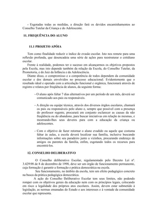 - Esgotadas todas as medidas, a direção fará os devidos encaminhamentos ao
Conselho Tutelar da Criança e do Adolescente.
11. FREQUÊNCIA DO ALUNO

11.1 PROJETO APÓIA
Tem como finalidade reduzir o índice de evasão escolar. Isto nos remete para uma
reflexão profunda, que desencadeia uma série de ações para reestruturar o cotidiano
escolar.
Frente à realidade, podemos ter o sucesso em alcançarmos os objetivos propostos
pela Escola, mas isto depende também da relação da Escola, do Conselho Tutelar, da
Promotoria, e do Juiz da Infância e da Adolescência.
Diante disso, o compromisso e a competência de todos dependem da comunidade
escolar e dos demais envolvidos no processo educacional. Evidentemente que o
resultado ideal e operado com a articulação funcional e orgânica, funcionará através de
registro e relatos por freqüência de alunos, da seguinte forma:
- O aluno após faltar 7 dias alternativos por um período de um mês, deverá ser
comunicado aos pais ou responsáveis.
- A direção ou equipe técnica, através dos diversos órgãos escolares, chamará
os pais ou responsáveis pelo aluno e, sempre que possível com a presença
do professor regente, procurará em conjunto esclarecer as causas da não
freqüência ou do abandono, para buscar iniciativas em relação às mesmas, e
mostrando-lhes seus deveres para com a educação da criança ou
adolescentes.
- Com o objetivo de fazer retornar o aluno evadido ou aquele que costuma
faltar às aulas, a escola deverá localizar sua família, inclusive buscando
informações sobre seu paradeiro junto a vizinhos, procurando endereço de
amigos ou parentes da família, enfim, esgotando todos os recursos para
encontrá-los.
12. CONSELHO DELIBERATIVO
O Conselho deliberativo Escolar, regulamentado pelo Decreto Lei nº.
3.42998 de 8 de dezembro de 1998, deve ser um órgão de funcionamento permanente,
cuja formação é garantir a formação e prática democrática na escola.
Seu funcionamento, no âmbito da escola, tem um efeito pedagógico concreto
na busca da prática pedagógica democrática.
A ação do Conselho Deliberativo Escolar tem seus limites, não podendo
romper com os objetivos gerais da educação nem com os princípios legais, colocando
em risco a legalidade dos próprios atos escolares. Assim, devem estar submetido à
legislação, as normas emanadas do Estado e aos interesses e à vontade da comunidade
escolar que representa.

 